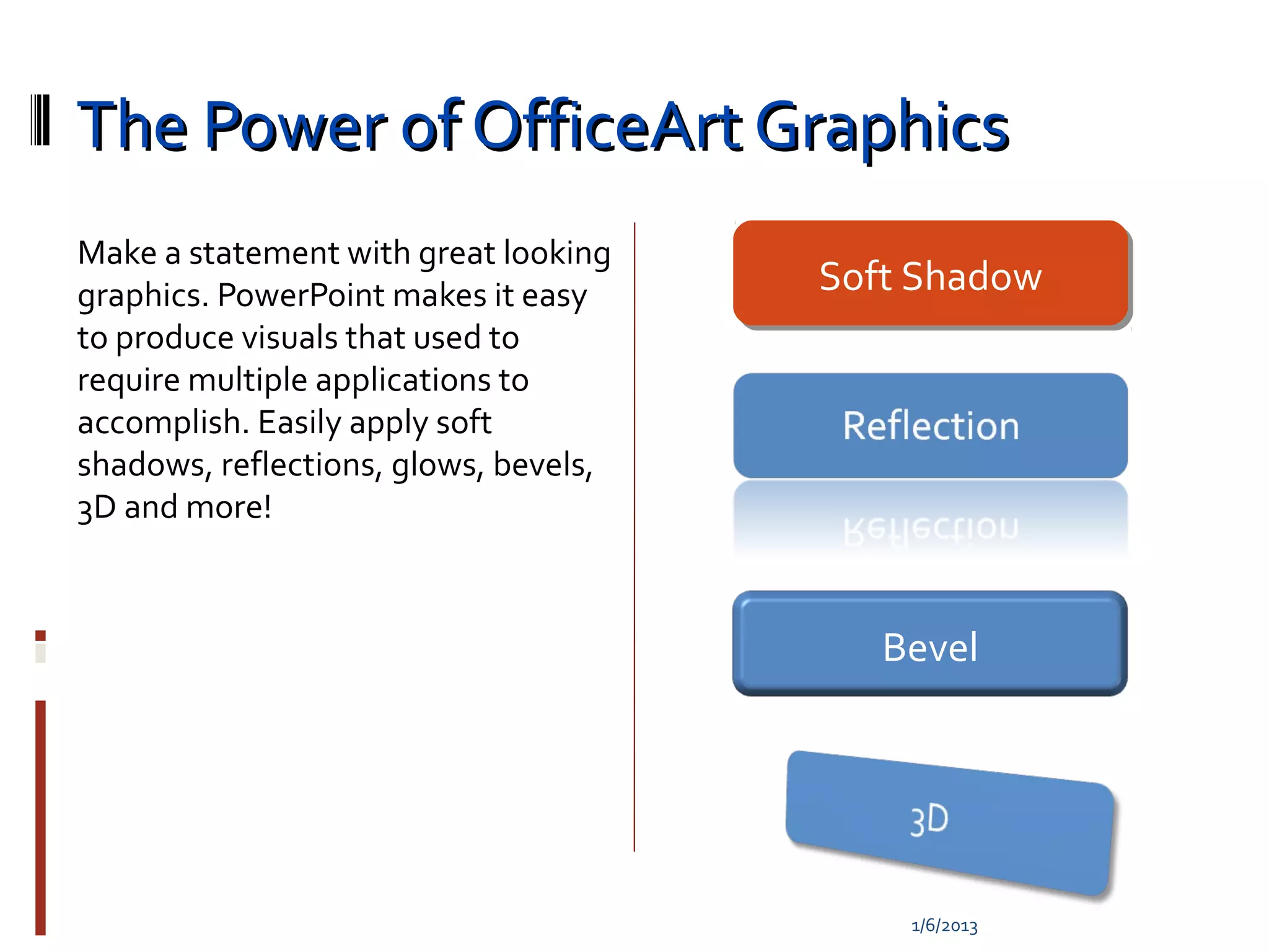 The Power of OfficeArt Graphics
Make a statement with great looking
graphics. PowerPoint makes it easy     Soft Shadow
                                       Soft Shadow
to produce visuals that used to
require multiple applications to
accomplish. Easily apply soft
shadows, reflections, glows, bevels,
3D and more!



                                          Bevel




                                           1/6/2013
 