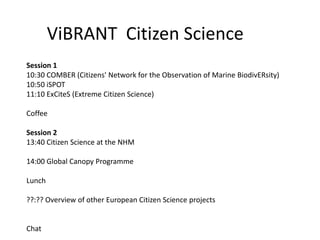 ViBRANT Citizen Science
Session 1
10:30 COMBER (Citizens' Network for the Observation of Marine BiodivERsity)
10:50 iSPOT
11:10 ExCiteS (Extreme Citizen Science)

Coffee

Session 2
13:40 Citizen Science at the NHM

14:00 Global Canopy Programme

Lunch

??:?? Overview of other European Citizen Science projects


Chat
 