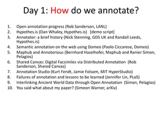 Day 1: How do we annotate?
1.  Open annotation progress (Rob Sanderson, LANL)
2.  Hypothes.is (Dan Whaley, Hypothes.is) [demo script]
3.  Annotator: a brief history (Nick Stenning, GDS UK and Randall Leeds,
    Hypothes.is)
4. Semantic annotation on the web using Domeo (Paolo Ciccarese, Domeo)
5. Maphub and Annotorious (Bernhard Haselhofer, Maphub and Ranier Simon,
    Pelagios)
6. Shared Canvas: Digital Facsimiles via Distributed Annotation (Rob
    Sanderson, Shared Canvas)
7. Annotation Studio (Kurt Fendt, Jamie Folsom, MIT HyperStudio)
8. Failures of annotation and lessons to be learned (Jennifer Lin, PLoS)
9. Interlinking Ancient World Data through Open Annotation (Simon, Pelagios)
10. You said what about my paper? (Simeon Warner, arXiv)
 