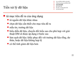 Tiền xử lý dữ liệu
s từ mục tiêu đề ra của ứng dụng
q từ nguồn dữ liệu khác nhau
q chọn dữ liệu cần thiết cho mục tiêu đề ra
q mẫu tin, trường dữ liệu
q biểu diễn dữ liệu, chuyển đổi kiểu sao cho phù hợp với giải
thuật DM sẽ được áp dụng ở bước sau
q làm sạch dữ liệu: khắc phục đối với trường dữ liệu rỗng, dư
thừa, hoặc dữ liệu không hợp lệ
q có thể tinh giảm dữ liệu hơn
22
s tại sao KDD & DM là cần thiết?
s những ứng dụng của KDD & DM
s quá trình KDD
s giải thuật DM
s kết luận và hướng phát triển
s tài liệu tham khảo
 