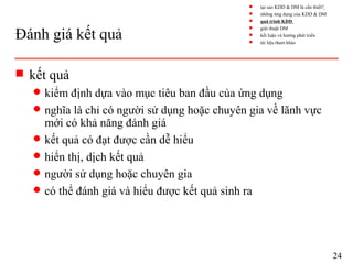 Đánh giá kết quả
s kết quả
q kiểm định dựa vào mục tiêu ban đầu của ứng dụng
q nghĩa là chỉ có người sử dụng hoặc chuyên gia về lãnh vực
mới có khả năng đánh giá
q kết quả có đạt được cần dễ hiểu
q hiển thị, dịch kết quả
q người sử dụng hoặc chuyên gia
q có thể đánh giá và hiểu được kết quả sinh ra
24
s tại sao KDD & DM là cần thiết?
s những ứng dụng của KDD & DM
s quá trình KDD
s giải thuật DM
s kết luận và hướng phát triển
s tài liệu tham khảo
 