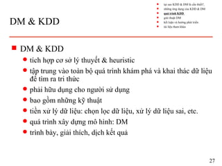 DM & KDD
s DM & KDD
q tích hợp cơ sở lý thuyết & heuristic
q tập trung vào toàn bộ quá trình khám phá và khai thác dữ liệu
để tìm ra tri thức
q phải hữu dụng cho người sử dụng
q bao gồm những kỹ thuật
q tiền xử lý dữ liệu: chọn lọc dữ liệu, xử lý dữ liệu sai, etc.
q quá trình xây dựng mô hình: DM
q trình bày, giải thích, dịch kết quả
27
s tại sao KDD & DM là cần thiết?
s những ứng dụng của KDD & DM
s quá trình KDD
s giải thuật DM
s kết luận và hướng phát triển
s tài liệu tham khảo
 