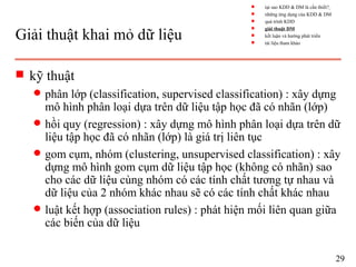Giải thuật khai mỏ dữ liệu
s kỹ thuật
q phân lớp (classification, supervised classification) : xây dựng
mô hình phân loại dựa trên dữ liệu tập học đã có nhãn (lớp)
q hồi quy (regression) : xây dựng mô hình phân loại dựa trên dữ
liệu tập học đã có nhãn (lớp) là giá trị liên tục
q gom cụm, nhóm (clustering, unsupervised classification) : xây
dựng mô hình gom cụm dữ liệu tập học (không có nhãn) sao
cho các dữ liệu cùng nhóm có các tính chất tương tự nhau và
dữ liệu của 2 nhóm khác nhau sẽ có các tính chất khác nhau
q luật kết hợp (association rules) : phát hiện mối liên quan giữa
các biến của dữ liệu
29
s tại sao KDD & DM là cần thiết?
s những ứng dụng của KDD & DM
s quá trình KDD
s giải thuật DM
s kết luận và hướng phát triển
s tài liệu tham khảo
 
