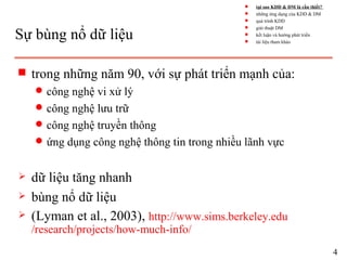 Sự bùng nổ dữ liệu
s trong những năm 90, với sự phát triển mạnh của:
q công nghệ vi xử lý
q công nghệ lưu trữ
q công nghệ truyền thông
q ứng dụng công nghệ thông tin trong nhiều lãnh vực
 dữ liệu tăng nhanh
 bùng nổ dữ liệu
 (Lyman et al., 2003), http://www.sims.berkeley.edu
/research/projects/how-much-info/
4
s tại sao KDD & DM là cần thiết?
s những ứng dụng của KDD & DM
s quá trình KDD
s giải thuật DM
s kết luận và hướng phát triển
s tài liệu tham khảo
 