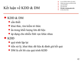 Kết luận về KDD & DM
s KDD & DM
q cần thiết
q khai thác, tìm kiếm tri thức
q ẩn trong khối lượng lớn dữ liệu
q áp dụng cho nhiều lĩnh vực khác nhau
s KDD
q quá trình lặp lại
q tiền xử lý, khai thác dữ liệu & đánh giá kết quả
q DM là cốt lõi của quá trình KDD
42
s tại sao KDD & DM là cần thiết?
s những ứng dụng của KDD & DM
s quá trình KDD
s giải thuật DM
s kết luận và hướng phát triển
s tài liệu tham khảo
 