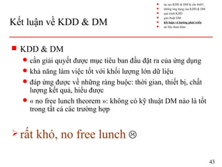 Kết luận về KDD & DM
s KDD & DM
q cần giải quyết được mục tiêu ban đầu đặt ra của ứng dụng
q khả năng làm việc tốt với khối lượng lớn dữ liệu
q đáp ứng được về những ràng buộc: thời gian, thiết bị, chất
lượng kết quả, hiểu được
q « no free lunch theorem »: không có kỹ thuật DM nào là tốt
trong tất cả các trường hợp
 rất khó, no free lunch 
43
s tại sao KDD & DM là cần thiết?
s những ứng dụng của KDD & DM
s quá trình KDD
s giải thuật DM
s kết luận và hướng phát triển
s tài liệu tham khảo
 