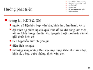 Hướng phát triển
s tương lai, KDD & DM
q nguồn dữ liệu hỗn hợp: văn bản, hình ảnh, âm thanh, ký tự
q cải thiện độ phức tạp của quá trình để có khả năng làm việc
tốt với khối lượng lớn dữ liệu: tạo giải thuật mới hoặc cải tiến
giải thuật hiện có
q tích hợp kiến thức chuyên gia
q diễn dịch kết quả
q mở rộng sang những lãnh vực ứng dụng khác như: sinh học,
kinh tế, y học, quốc phòng, thiên văn, etc.
44
s tại sao KDD & DM là cần thiết?
s những ứng dụng của KDD & DM
s quá trình KDD
s giải thuật DM
s kết luận và hướng phát triển
s tài liệu tham khảo
 