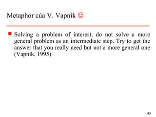 Metaphor của V. Vapnik 
s Solving a problem of interest, do not solve a more
general problem as an intermediate step. Try to get the
answer that you really need but not a more general one
(Vapnik, 1995).
45
 