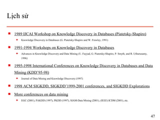 Lịch sử
s 1989 IJCAI Workshop on Knowledge Discovery in Databases (Piatetsky-Shapiro)
q Knowledge Discovery in Databases (G. Piatetsky-Shapiro and W. Frawley, 1991)
s 1991-1994 Workshops on Knowledge Discovery in Databases
q Advances in Knowledge Discovery and Data Mining (U. Fayyad, G. Piatetsky-Shapiro, P. Smyth, and R. Uthurusamy,
1996)
s 1995-1998 International Conferences on Knowledge Discovery in Databases and Data
Mining (KDD’95-98)
q Journal of Data Mining and Knowledge Discovery (1997)
s 1998 ACM SIGKDD, SIGKDD’1999-2001 conferences, and SIGKDD Explorations
s More conferences on data mining
q EGC (2001), PAKDD (1997), PKDD (1997), SIAM-Data Mining (2001), (IEEE) ICDM (2001), etc.
47
 