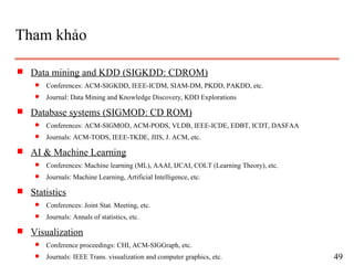 Tham khảo
s Data mining and KDD (SIGKDD: CDROM)
q Conferences: ACM-SIGKDD, IEEE-ICDM, SIAM-DM, PKDD, PAKDD, etc.
q Journal: Data Mining and Knowledge Discovery, KDD Explorations
s Database systems (SIGMOD: CD ROM)
q Conferences: ACM-SIGMOD, ACM-PODS, VLDB, IEEE-ICDE, EDBT, ICDT, DASFAA
q Journals: ACM-TODS, IEEE-TKDE, JIIS, J. ACM, etc.
s AI & Machine Learning
q Conferences: Machine learning (ML), AAAI, IJCAI, COLT (Learning Theory), etc.
q Journals: Machine Learning, Artificial Intelligence, etc.
s Statistics
q Conferences: Joint Stat. Meeting, etc.
q Journals: Annals of statistics, etc.
s Visualization
q Conference proceedings: CHI, ACM-SIGGraph, etc.
q Journals: IEEE Trans. visualization and computer graphics, etc. 49
 