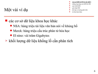 Một vài ví dụ
s các cơ sở dữ liệu khoa học khác
q NSA: hàng triệu tài liệu văn bản nói về khủng bố
q Merck: hàng triệu cấu trúc phân tử hóa học
q El nino: vài trăm Gigabytes
 khối lượng dữ liệu khổng lồ cần phân tích
6
s tại sao KDD & DM là cần thiết?
s những ứng dụng của KDD & DM
s quá trình KDD
s giải thuật DM
s kết luận và hướng phát triển
s tài liệu tham khảo
 
