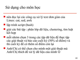 s nên đọc lại các công cụ xử lý text đơn giản của
Linux: cut, sed, awk
s lập trình script (bash)
s giải các bài tập : phân lớp dữ liệu, clustering, tìm luật
kết hợp
s mỗi nhóm chọn 3 trong các tập dữ liệu để thực tập
các giải thuật và báo cáo cuối kỳ (50% số điểm) và
thi cuối kỳ để có thêm số điểm còn lại
s Anh/Chị có thể chọn cho mình một giải thuật mà
Anh/Chị thích để xử lý dữ liệu của mình 
Sử dụng cho môn học
68
 