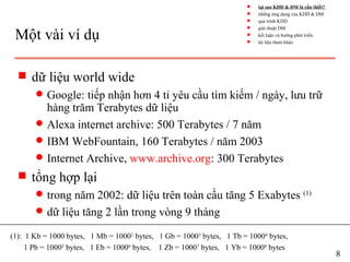 Một vài ví dụ
s dữ liệu world wide
q Google: tiếp nhận hơn 4 tỉ yêu cầu tìm kiếm / ngày, lưu trữ
hàng trăm Terabytes dữ liệu
q Alexa internet archive: 500 Terabytes / 7 năm
q IBM WebFountain, 160 Terabytes / năm 2003
q Internet Archive, www.archive.org: 300 Terabytes
s tổng hợp lại
q trong năm 2002: dữ liệu trên toàn cầu tăng 5 Exabytes (1)
q dữ liệu tăng 2 lần trong vòng 9 tháng
(1): 1 Kb = 1000 bytes, 1 Mb = 10002
bytes, 1 Gb = 10003
bytes, 1 Tb = 10004
bytes,
1 Pb = 10005
bytes, 1 Eb = 10006
bytes, 1 Zb = 10007
bytes, 1 Yb = 10008
bytes
8
s tại sao KDD & DM là cần thiết?
s những ứng dụng của KDD & DM
s quá trình KDD
s giải thuật DM
s kết luận và hướng phát triển
s tài liệu tham khảo
 