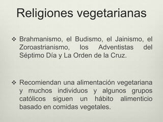 Religiones vegetarianas
 Brahmanismo, el Budismo, el Jainismo, el
Zoroastrianismo, los Adventistas del
Séptimo Día y La Orden de la Cruz.
 Recomiendan una alimentación vegetariana
y muchos individuos y algunos grupos
católicos siguen un hábito alimenticio
basado en comidas vegetales.
 