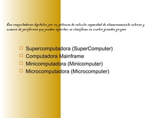  Supercomputadora (SuperComputer)
 Computadora Mainframe
 Minicomputadora (Minicomputer)
 Microcomputadora (Microcomputer)
Las computadoras digitales, por su potencia de calculo, capacidad de almacenamiento interno y
numero de perifericos que pueden soportar, se clasifican en cuatro grandes grupos:
 