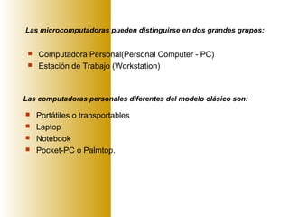 Las microcomputadoras pueden distinguirse en dos grandes grupos:
 Computadora Personal(Personal Computer - PC)
 Estación de Trabajo (Workstation)
Las computadoras personales diferentes del modelo clásico son:
 Portátiles o transportables
 Laptop
 Notebook
 Pocket-PC o Palmtop.
 