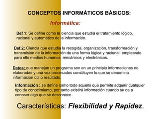 CONCEPTOS INFORMÁTICOS BÁSICOS:
Informática:
Def 1: Se define como la ciencia que estudia el tratamiento lógico,
racional y automático de la información.
Def 2: Ciencia que estudia la recogida, organización, transformación y
transmisión de la información de una forma lógica y racional, empleando
para ello medios humanos, mecánicos y electrónicos.
Características: Flexibilidad y Rapidez.
Datos: que manejan un programa son en un principio informaciones no
elaboradas y una vez procesados constituyen lo que se denomina
información útil o resultado.
Información : se define como todo aquello que permite adquirir cualquier
tipo de conocimiento, por tanto existirá información cuando se da a
conoser algo que se desconoce .
 