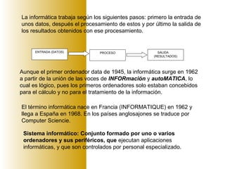 ENTRADA (DATOS) PROCESO SALIDA
(RESULTADOS)
La informática trabaja según los siguientes pasos: primero la entrada de
unos datos, después el procesamiento de estos y por último la salida de
los resultados obtenidos con ese procesamiento.
Aunque el primer ordenador data de 1945, la informática surge en 1962
a partir de la unión de las voces de INFORmación y autoMATICA, lo
cual es lógico, pues los primeros ordenadores solo estaban concebidos
para el cálculo y no para el tratamiento de la información.
El término informática nace en Francia (INFORMATIQUE) en 1962 y
llega a España en 1968. En los países anglosajones se traduce por
Computer Sciencie.
Sistema informático: Conjunto formado por uno o varios
ordenadores y sus periféricos, que ejecutan aplicaciones
informáticas, y que son controlados por personal especializado.
 