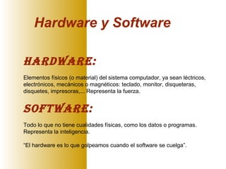 Hardware y Software
Hardware:
Elementos físicos (o material) del sistema computador, ya sean léctricos,
electrónicos, mecánicos o magnéticos: teclado, monitor, disqueteras,
disquetes, impresoras,... Representa la fuerza.
Software:
Todo lo que no tiene cualidades físicas, como los datos o programas.
Representa la inteligencia.
“El hardware es lo que golpeamos cuando el software se cuelga”.
 