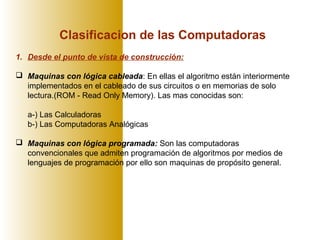 Clasificacion de las Computadoras
1. Desde el punto de vista de construcción:
 Maquinas con lógica cableada: En ellas el algoritmo están interiormente
implementados en el cableado de sus circuitos o en memorias de solo
lectura.(ROM - Read Only Memory). Las mas conocidas son:
a-) Las Calculadoras
b-) Las Computadoras Analógicas
 Maquinas con lógica programada: Son las computadoras
convencionales que admiten programación de algoritmos por medios de
lenguajes de programación por ello son maquinas de propósito general.
 