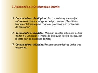 2. Atendiendo a la Configuración Interna:
 Computadoras Analógicas: Son aquellas que manejan
señales eléctricas analógicas de tipo continuo. Se utilizan
fundamentalmente para controlar procesos y en problemas
de simulación.
 Computadoras Digitales: Manejan señales eléctricas de tipo
digital. Su utilización comprende cualquier tipo de trabajo, por
lo tanto son de propósito general.
 Computadoras Hibridas: Poseen características de las dos
anteriores.
 