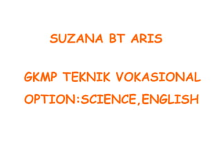 SUZANA BT ARIS
GKMP TEKNIK VOKASIONAL
OPTION:SCIENCE,ENGLISH
 