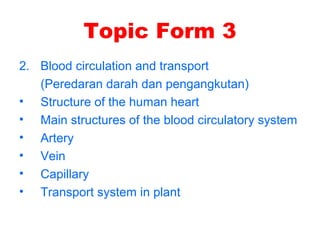 Topic Form 3
2. Blood circulation and transport
(Peredaran darah dan pengangkutan)
• Structure of the human heart
• Main structures of the blood circulatory system
• Artery
• Vein
• Capillary
• Transport system in plant
 