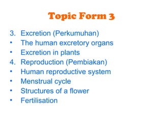 Topic Form 3
3. Excretion (Perkumuhan)
• The human excretory organs
• Excretion in plants
4. Reproduction (Pembiakan)
• Human reproductive system
• Menstrual cycle
• Structures of a flower
• Fertilisation
 