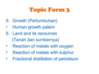 Topic Form 3
5. Growth (Pertumbuhan)
• Human growth patern
6. Land and its recources
(Tanah dan sumbernya)
• Reaction of metals with oxygen
• Reaction of metals with sulphur
• Fractional distillation of petroleum
 