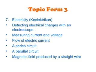 Topic Form 3
7. Electricity (Keelektrikan)
• Detecting electrical charges with an
electroscope.
• Measuring current and voltage
• Flow of electric current
• A series circuit
• A parallel circuit
• Magnetic field produced by a straight wire
 