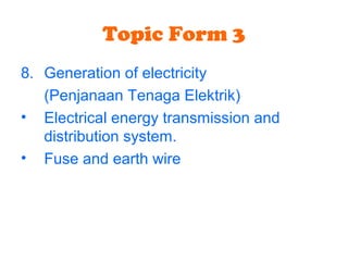 Topic Form 3
8. Generation of electricity
(Penjanaan Tenaga Elektrik)
• Electrical energy transmission and
distribution system.
• Fuse and earth wire
 