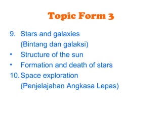 Topic Form 3
9. Stars and galaxies
(Bintang dan galaksi)
• Structure of the sun
• Formation and death of stars
10.Space exploration
(Penjelajahan Angkasa Lepas)
 