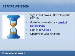 BEFORE WE BEGIN
• Sign in to Canvas –Download the
PPT file
• Go to W200 website – Week 8
Details Page
• Sign in to Google
• Open your Case Analysis

EDUC W200 Week 8

 