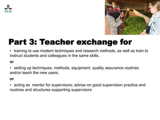 Part 3: Teacher exchange for
• training to use modern techniques and research methods, as well as train to
instruct students and colleagues in the same skills.
or
• setting up techniques, methods, equipment, quality assurance routines
and/or teach the new users.
or
• acting as mentor for supervisors; advise on good supervision practice and
routines and structures supporting supervisors

 