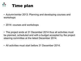 Time plan
• Autumn/winter 2013: Planning and developing courses and
workshops
• 2014: courses and workshops
• The project ends at 31 December 2014 thus all activities must
be planned, scheduled and with a budget accepted by the project
steering committee at the latest December 2014.
• All activities must start before 31 December 2014.

 