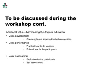 To be discussed during the
workshop cont.
Additional value – harmonizing the doctoral education
• Joint development
•

Course syllabus approved by both universities

• Joint performance
•
•

Practical how to do -routines
Duties towards the participants

• Joint assessment
•
•

Evaluation by the participants
Self assessment

 