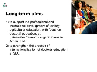 Long-term aims
1) to support the professional and
institutional development of tertiary
agricultural education, with focus on
doctoral education, at
universities/research organizations in
Africa; and
2) to strengthen the process of
internationalization of doctoral education
at SLU.

 