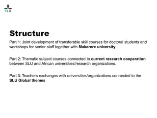 Structure
Part 1: Joint development of transferable skill courses for doctoral students and
workshops for senior staff together with Makerere university.
Part 2: Thematic subject courses connected to current research cooperation
between SLU and African universities/research organizations.
Part 3: Teachers exchanges with universities/organizations connected to the
SLU Global themes

 