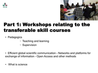 Part 1: Workshops relating to the
transferable skill courses
• Pedagogics
• Teaching and learning
• Supervision
• Efficient global scientific communication - Networks and platforms for
exchange of information - Open Access and other methods
• What is science

 