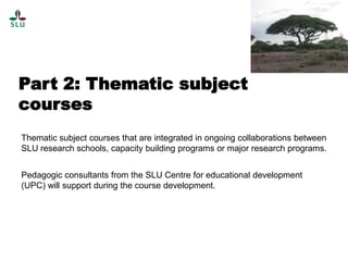 Part 2: Thematic subject
courses
Thematic subject courses that are integrated in ongoing collaborations between
SLU research schools, capacity building programs or major research programs.
Pedagogic consultants from the SLU Centre for educational development
(UPC) will support during the course development.

 