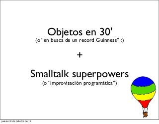 Objetos en 30'

(o “en busca de un record Guinness” :)

+
Smalltalk superpowers
(o “improvisación programática”)

jueves 31 de octubre de 13

 