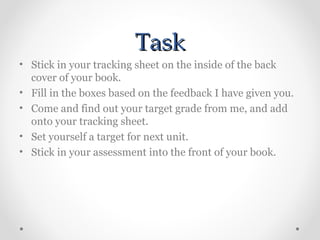 Task
• Stick in your tracking sheet on the inside of the back
cover of your book.
• Fill in the boxes based on the feedback I have given you.
• Come and find out your target grade from me, and add
onto your tracking sheet.
• Set yourself a target for next unit.
• Stick in your assessment into the front of your book.

 