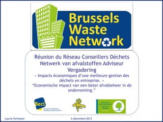 Réunion du Réseau Conseillers Déchets
Netwerk van afvalstoffen Adviseur
Vergadering
« Impacts économiques d’une meilleure gestion des
déchets en entreprise. »
“Economische impact van een beter afvalbeheer in de
onderneming.”

Laurie Verheyen

6 décembre 2013

 