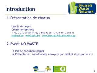 Introduction
1.Présentation de chacun
Laurie Verheyen
Conseiller déchets
T +32 2 210 01 75 F +32 2 640 93 28 G +32 471 32 65 15
lv@beci.be www.beci.be www.brusselswastenetwork.eu

2.Event NO WASTE
 Pas de document papier
 Présentation, coordonnées envoyées par mail et dispo sur le site

15 février 2012

2

 