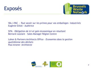 Exposés
VAL-i-PAC - Tout savoir sur les primes pour vos emballages industriels
Eugénie Gillot - Auditrice
SITA – Obligation de tri et gain économique en résultant
Bernard Jussiant – Sales Manager Région Centre
Lahon & Partners Architects Office – Economies dans la gestion
quotidienne des déchets
Paul Arsene- Architecte

15 février 2012

7

 