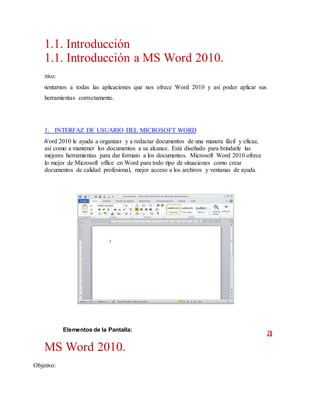 1.1. Introducción
1.1. Introducción a MS Word 2010.
Objetivo:
Ambientarnos a todas las aplicaciones que nos ofrece Word 2010 y asi poder aplicar sus
herramientas correctamente.

1. INTERFAZ DE USUARIO DEL MICROSOFT WORD
Word 2010 le ayuda a organizar y a redactar documentos de una manera fácil y eficaz,
así como a mantener los documentos a su alcance. Está diseñado para brindarle las
mejores herramientas para dar formato a los documentos. Microsoft Word 2010 ofrece
lo mejor de Microsoft office en Word para todo tipo de situaciones como crear
documentos de calidad profesional, mejor acceso a los archivos y ventanas de ayuda.

Elementos de la Pantalla:

MS Word 2010.
Objetivo:

a

 