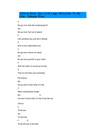 Chord Gitar dan Lirik Lagu Welcome To My
Life - Simple Plan
C
Do you ever feel like breaking down?
Am
Do you ever feel out of place?
F
Like somehow you just don’t belong
G
And no one understands you
C
Do you ever wanna run away?
Am
Do you lock yourself in your room?
F
With the radio on turned up so loud
G
That no one hears you screaming
Pre-Chorus:
Dm
No you don’t know what it’s like
F
When nothing feels alright
Dm

G

You don’t know what it’s like to be like me
Chorus:
C
To be hurt
Am
To feel lost
F

G

To be left out in the dark

 