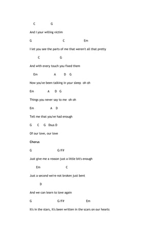 C

G

And I your willing victim
G

C

Em

I let you see the parts of me that weren't all that pretty
C

G

And with every touch you fixed them
Em

A

D

G

Now you've been talking in your sleep oh oh
Em

A

D G

Things you never say to me oh oh
Em

A

D

Tell me that you've had enough
G

C

G Dsus D

Of our love, our love
Chorus
G

G/F#

Just give me a reason just a little bit's enough
Em

C

Just a second we're not broken just bent
D
And we can learn to love again
G

G/F#

Em

It's in the stars, It's been written in the scars on our hearts

 