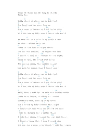 Where Oh Where Can My Baby Be chords
Tommy Roe
G
Em
Well, where oh where can my baby be?
C
D
The lord took her away from me
G
Em
She s gone to heaven so I got to be good;
C
D
G
so I can see my baby when I leave this world
G
Em
We were out on a date in my daddy s car;
C
D
we hadn t driven very far
G
Em
There in the road straight ahead;
C
D
the car was stalled, the engine was dead
G
Em
I couldn t stop so I swerved to the right;
C
D
never forget, the sound that night
G
Em
The crying tires, the busting glass;
C
D
G
her painful scream that I heard last
G
Em
Well, where oh where can my baby be?
C
D
The lord took her away from me
G
Em
She s gone to heaven so I got to be good;
C
D
G
so I can see my baby when I leave this world
G
Em
Well, when I woke up the rain was pouring down;
C
D
there were people, standing all around
G
Em
Something warm, running in my eyes;
C
D
but I found my baby somehow that night
G
Em
I raised her head then she smiled and said
C
D
hold me darling for a little while
G
Em
I held her close, I kissed her our last kiss;
C
D
I found a love, that I knew I would miss
G
Em
And now she s gone, even though I hold her tight;

 