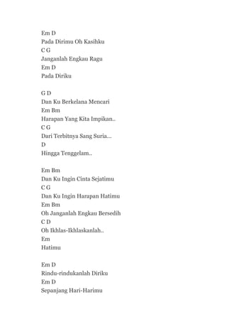 Em D
Pada Dirimu Oh Kasihku
CG
Janganlah Engkau Ragu
Em D
Pada Diriku
GD
Dan Ku Berkelana Mencari
Em Bm
Harapan Yang Kita Impikan..
CG
Dari Terbitnya Sang Suria…
D
Hingga Tenggelam..
Em Bm
Dan Ku Ingin Cinta Sejatimu
CG
Dan Ku Ingin Harapan Hatimu
Em Bm
Oh Janganlah Engkau Bersedih
CD
Oh Ikhlas-Ikhlaskanlah..
Em
Hatimu
Em D
Rindu-rindukanlah Diriku
Em D
Sepanjang Hari-Harimu

 